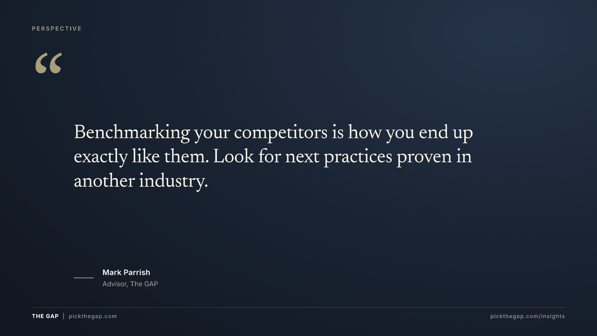 Quote from Mark Parrish, advisor to The GAP: Benchmarking your competitors is how you end up exactly like them. Look for next practices proven in another industry